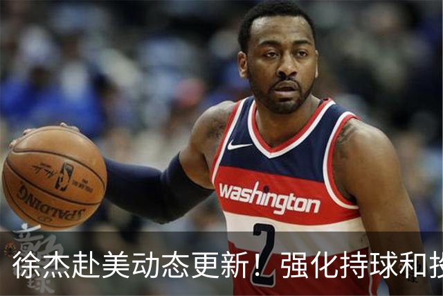 徐杰赴美动态更新！强化持球和投篮，期待进攻全面蜕变！